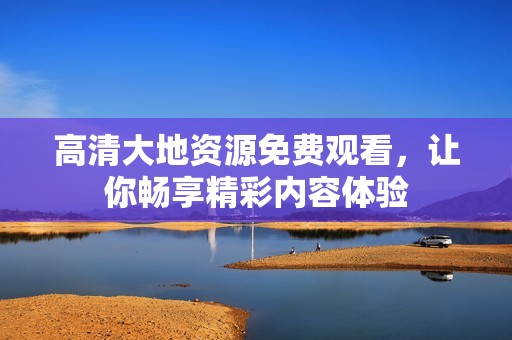 高清大地资源免费观看，让你畅享精彩内容体验