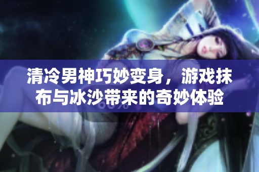 清冷男神巧妙变身，游戏抹布与冰沙带来的奇妙体验