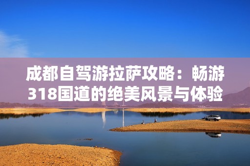 成都自驾游拉萨攻略：畅游318国道的绝美风景与体验分享