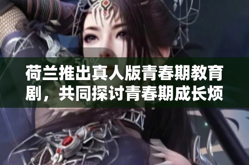 荷兰推出真人版青春期教育剧，共同探讨青春期成长烦恼