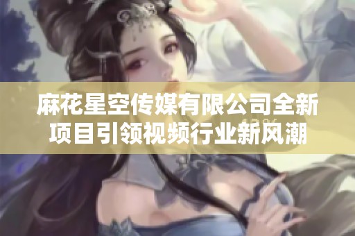 麻花星空传媒有限公司全新项目引领视频行业新风潮