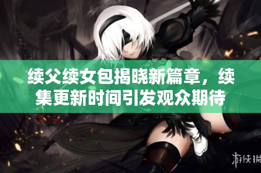 续父续女包揭晓新篇章，续集更新时间引发观众期待