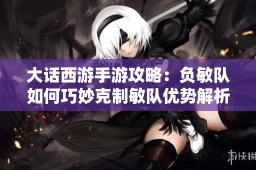 大话西游手游攻略：负敏队如何巧妙克制敏队优势解析