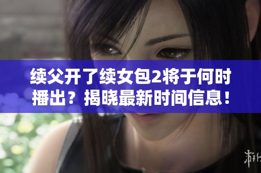 续父开了续女包2将于何时播出？揭晓最新时间信息！