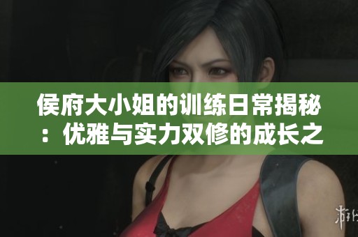 侯府大小姐的训练日常揭秘：优雅与实力双修的成长之路