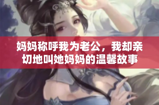 妈妈称呼我为老公，我却亲切地叫她妈妈的温馨故事