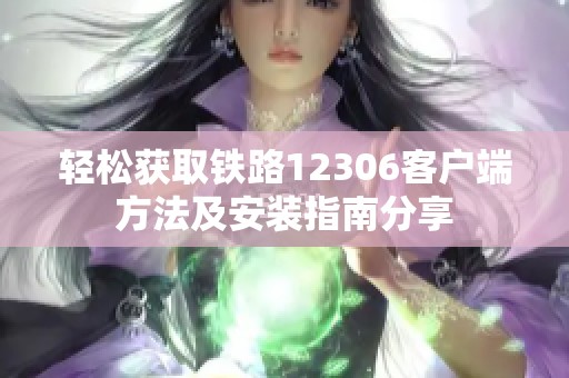 轻松获取铁路12306客户端方法及安装指南分享