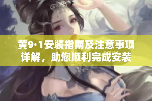黄9·1安装指南及注意事项详解，助您顺利完成安装