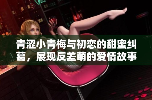 青涩小青梅与初恋的甜蜜纠葛，展现反差萌的爱情故事