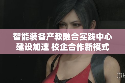 智能装备产教融合实践中心建设加速 校企合作新模式赋能行业发展