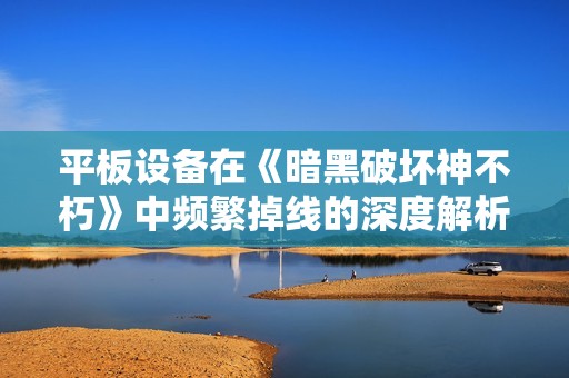 平板设备在《暗黑破坏神不朽》中频繁掉线的深度解析与应对措施