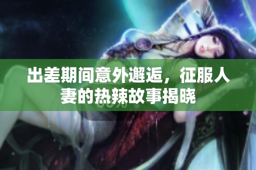 出差期间意外邂逅，征服人妻的热辣故事揭晓