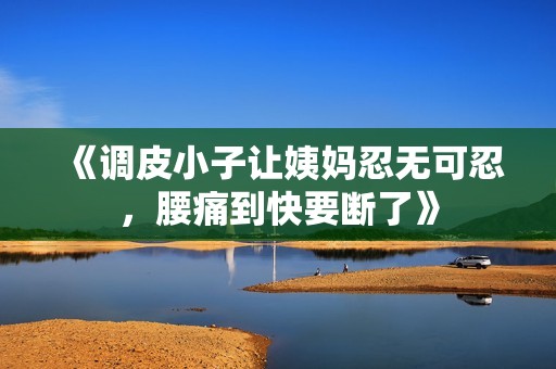 《调皮小子让姨妈忍无可忍，腰痛到快要断了》