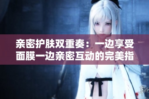 亲密护肤双重奏：一边享受面膜一边亲密互动的完美指南