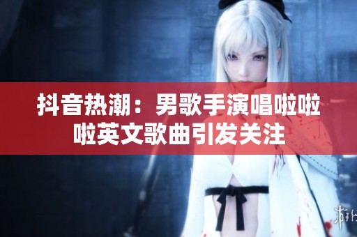 抖音热潮：男歌手演唱啦啦啦英文歌曲引发关注