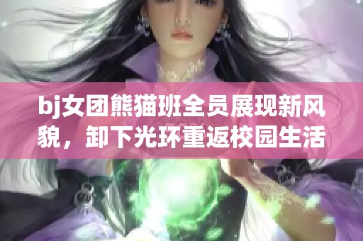 bj女团熊猫班全员展现新风貌，卸下光环重返校园生活