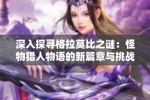 深入探寻格拉莫比之谜：怪物猎人物语的新篇章与挑战