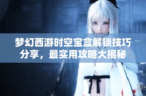 梦幻西游时空宝盒解锁技巧分享，最实用攻略大揭秘
