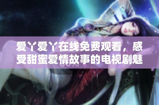 爱丫爱丫在线免费观看，感受甜蜜爱情故事的电视剧魅力
