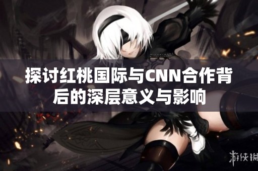 探讨红桃国际与CNN合作背后的深层意义与影响