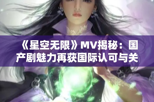 《星空无限》MV揭秘：国产剧魅力再获国际认可与关注