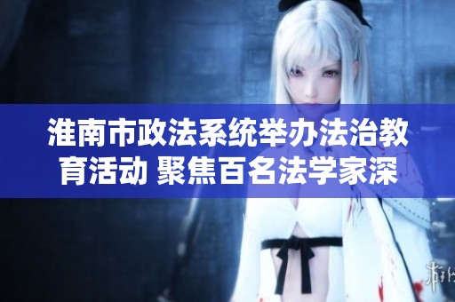 淮南市政法系统举办法治教育活动 聚焦百名法学家深度讲解