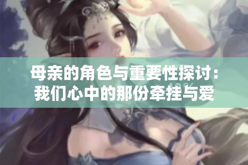 母亲的角色与重要性探讨：我们心中的那份牵挂与爱