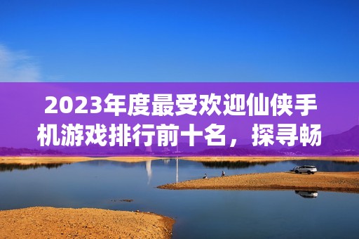 2023年度最受欢迎仙侠手机游戏排行前十名，探寻畅玩的仙侠世界