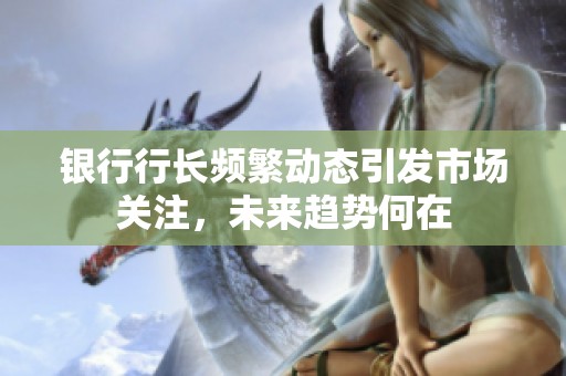 银行行长频繁动态引发市场关注，未来趋势何在