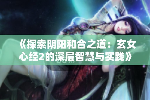 《探索阴阳和合之道：玄女心经2的深层智慧与实践》