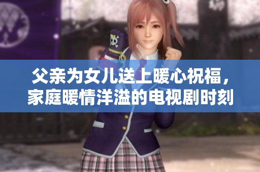 父亲为女儿送上暖心祝福，家庭暖情洋溢的电视剧时刻
