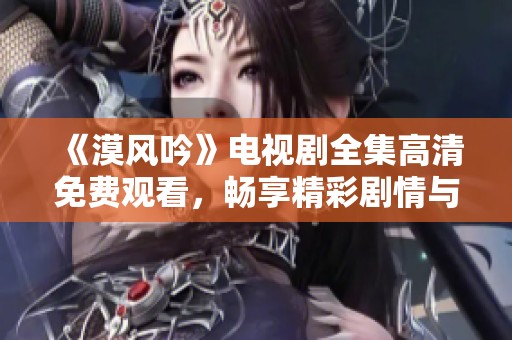 《漠风吟》电视剧全集高清免费观看，畅享精彩剧情与动人音乐