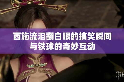 西施流泪翻白眼的搞笑瞬间与铁球的奇妙互动