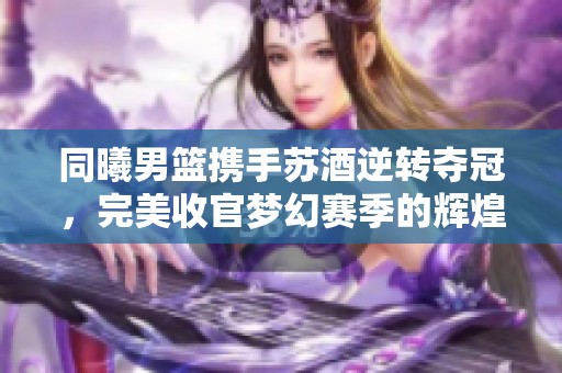 同曦男篮携手苏酒逆转夺冠，完美收官梦幻赛季的辉煌时刻