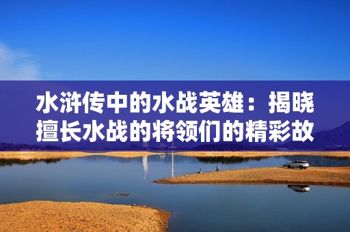 水浒传中的水战英雄：揭晓擅长水战的将领们的精彩故事