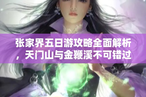 张家界五日游攻略全面解析，天门山与金鞭溪不可错过的精彩体验