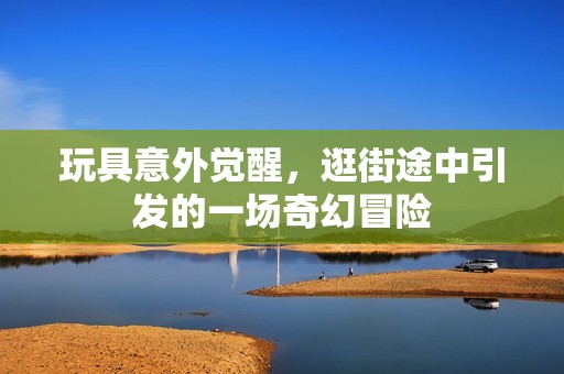 玩具意外觉醒，逛街途中引发的一场奇幻冒险