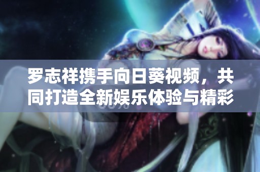 罗志祥携手向日葵视频，共同打造全新娱乐体验与精彩互动活动