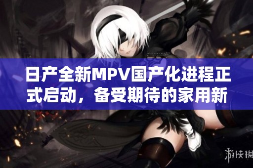 日产全新MPV国产化进程正式启动，备受期待的家用新选择