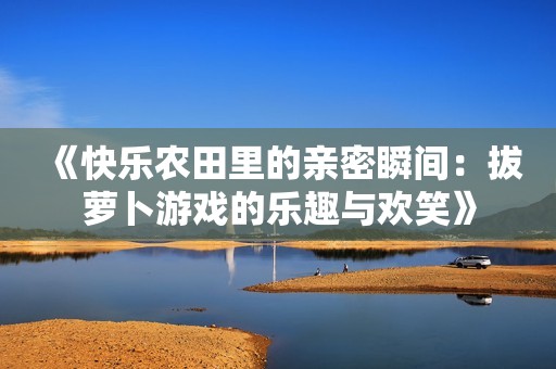 《快乐农田里的亲密瞬间：拔萝卜游戏的乐趣与欢笑》