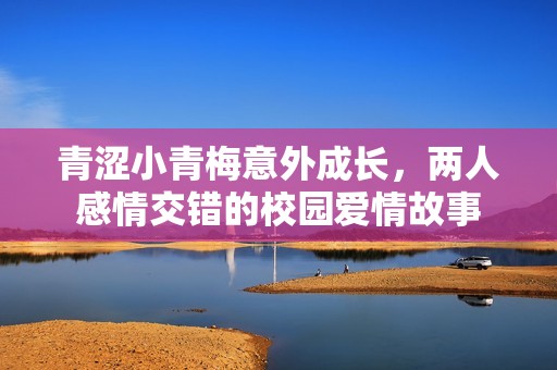 青涩小青梅意外成长，两人感情交错的校园爱情故事