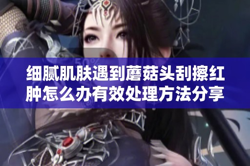 细腻肌肤遇到蘑菇头刮擦红肿怎么办有效处理方法分享