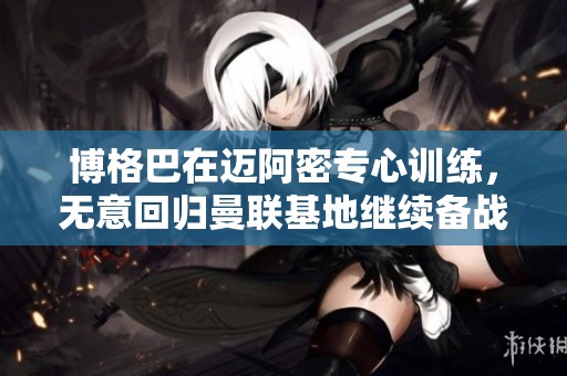 博格巴在迈阿密专心训练，无意回归曼联基地继续备战