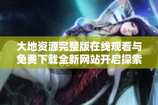 大地资源完整版在线观看与免费下载全新网站开启探索之旅