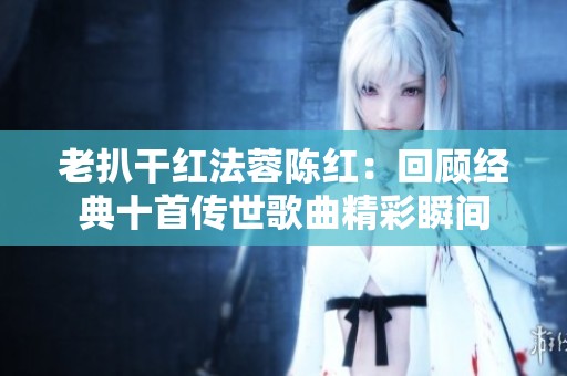 老扒干红法蓉陈红：回顾经典十首传世歌曲精彩瞬间