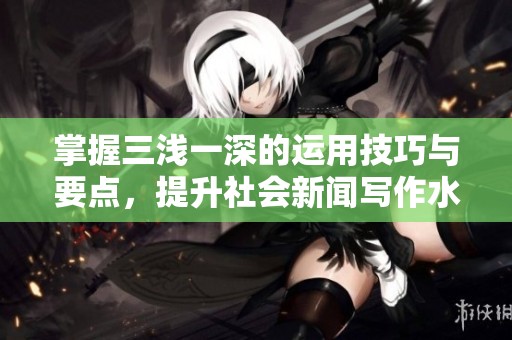 掌握三浅一深的运用技巧与要点，提升社会新闻写作水平