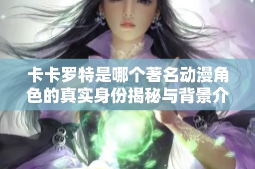 卡卡罗特是哪个著名动漫角色的真实身份揭秘与背景介绍