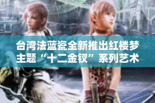 台湾法蓝瓷全新推出红楼梦主题“十二金钗”系列艺术品