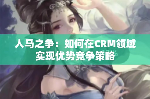 人马之争：如何在CRM领域实现优势竞争策略