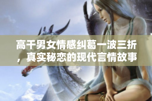 高干男女情感纠葛一波三折，真实秘恋的现代言情故事推荐